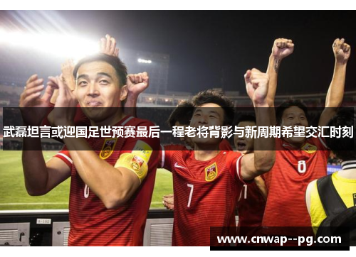 武磊坦言或迎国足世预赛最后一程老将背影与新周期希望交汇时刻