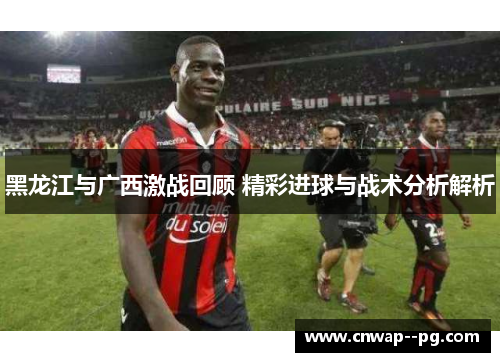 黑龙江与广西激战回顾 精彩进球与战术分析解析